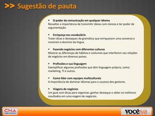 >> Sugestão de pauta
             O poder da comunicação em qualquer idioma
            Ressaltar a importância de transmitir ideias com clareza e ter poder de
            argumentação.

             Enriqueça seu vocabulário
            Trazer dicas e destaques da gramática que enriquecem uma conversa e
            mostram o domínio da língua.

             Fazendo negócios com diferentes culturas
            Mostrar as diferenças de hábitos e costumes que interferem nas relações
            de negócios em diversos países.

             Profissões e sua linguagem
            Exemplificar algumas profissões que têm linguagem própria, como:
            marketing, TI e outras.

             Como lidar com equipes multiculturais
            A importância de dominar idiomas para o sucesso dos gestores.

             Viagens de negócios
            Um guia com dicas para organizar, ganhar destaque e obter os melhores
            resultados em uma viagem de negócios.
 