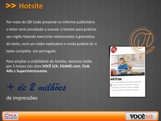 >> Hotsite
Por meio do QR Code presente no informe publicitário
o leitor será convidado a acessar o hotsite para praticar
seu inglês fazendo exercícios relacionados à gramática
do texto, verá um vídeo explicativo e ainda poderá ler o
texto completo em português.

Para ampliar a visibilidade do hotsite, teremos mídia
por 3 meses nos sites VOCÊ S/A, EXAME.com, Club
Alfa e Superinteressante.



+ de 2 milhões
de impressões
 
