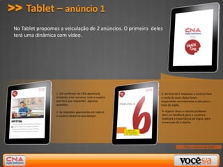 >> Tablet – anúncio 1
 No Tablet propomos a veiculação de 2 anúncios. O primeiro deles
 terá uma dinâmica com vídeo.




                   1. Um professor do CNA aparecerá            3. Ao final de 5 respostas o anúncio fará
                   iniciando uma conversa com o usuário        a conta de quais delas foram
                   que terá que responder algumas              respondidas corretamente e calculará o
                   questões.                                   nível do inglês.

                   2. As respostas aparecerão em texto e       4. A partir disso o mesmo professor
                   o usuário clicará na que desejar.           dará um feedback para o usuário e
                                                               explicará a importância da língua para
                                                               o mercado de trabalho.




                                                                                *Peso máximo de 5MB
 