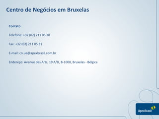 Centro	
  de	
  Negócios	
  em	
  Bruxelas	
  

 Contato	
  

 Telefone:	
  +32	
  (02)	
  211	
  05	
  30	
  

 Fax:	
  +32	
  (02)	
  211	
  05	
  31	
  

 E-­‐mail:	
  cn.ue@apexbrasil.com.br	
  

 Endereço:	
  Avenue	
  des	
  Arts,	
  19	
  A/D,	
  B-­‐1000,	
  Bruxelas	
  -­‐	
  Bélgica	
  




                                                                                                    	
  
                                                                                                    	
  
 