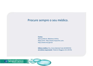 Procure sempre o seu médico.
Fontes:
Manual Merck. Biblioteca Online.
Mayo Clinic. http://www.mayoclinic.com.
http://www.inca.gov.br.
Editora médica: Dra. Anna Gabriela Fuks (615039-RJ)
Jornalista responsável: Roberto Maggessi (31.250 RJ)
 