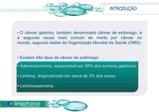 INTRODUÇÃO
• O câncer gástrico, também denominado câncer de estômago, é
a segunda causa mais comum de morte por câncer no
mundo, segundo dados da Organização Mundial da Saúde (OMS).
• Existem três tipos de câncer de estômago:
 Adenocarcinoma, responsável por 95% dos tumores gástricos;
 Linfoma, diagnosticado em cerca de 3% dos casos;
 Leiomiossarcoma.
 