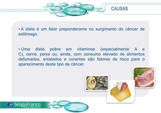 CAUSAS
• A dieta é um fator preponderante no surgimento do câncer de
estômago.
• Uma dieta pobre em vitaminas (especialmente A e
C), carne, peixe ou, ainda, com consumo elevado de alimentos
defumados, enlatados e corantes são fatores de risco para o
aparecimento deste tipo de câncer.
 