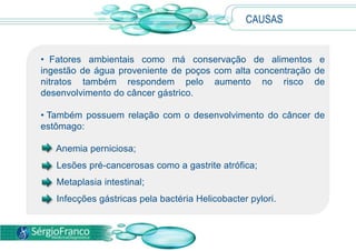 • Fatores ambientais como má conservação de alimentos e
ingestão de água proveniente de poços com alta concentração de
nitratos também respondem pelo aumento no risco de
desenvolvimento do câncer gástrico.
• Também possuem relação com o desenvolvimento do câncer de
estômago:
Anemia perniciosa;
Lesões pré-cancerosas como a gastrite atrófica;
Metaplasia intestinal;
Infecções gástricas pela bactéria Helicobacter pylori.
CAUSAS
 