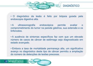 • O diagnóstico da lesão é feito por biópsia guiada pela
endoscopia digestiva alta.
• A ultrassonografia endoscópica permite avaliar o
comprometimento do tumor na parede gástrica, sua extensão e os
linfonodos.
• A ausência de sintomas específicos faz com que um elevado
número de casos de câncer de estômago seja diagnosticado em
estado avançado.
• Embora a taxa de mortalidade permaneça alta, um significativo
avanço no diagnóstico deste tipo de câncer permitiu a ampliação
do número de detecções de lesões precoces.
DIAGNÓSTICO
 