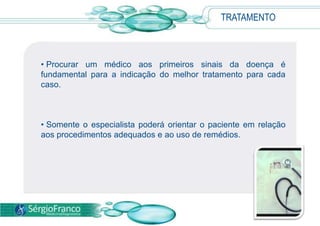 TRATAMENTO
• Procurar um médico aos primeiros sinais da doença é
fundamental para a indicação do melhor tratamento para cada
caso.
• Somente o especialista poderá orientar o paciente em relação
aos procedimentos adequados e ao uso de remédios.
 