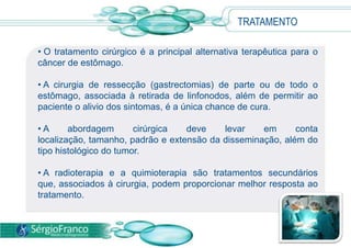 • O tratamento cirúrgico é a principal alternativa terapêutica para o
câncer de estômago.
• A cirurgia de ressecção (gastrectomias) de parte ou de todo o
estômago, associada à retirada de linfonodos, além de permitir ao
paciente o alivio dos sintomas, é a única chance de cura.
• A abordagem cirúrgica deve levar em conta
localização, tamanho, padrão e extensão da disseminação, além do
tipo histológico do tumor.
• A radioterapia e a quimioterapia são tratamentos secundários
que, associados à cirurgia, podem proporcionar melhor resposta ao
tratamento.
TRATAMENTO
 