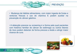 • Mudança de hábitos alimentares, com maior ingesta de frutas e
verduras frescas e uso de vitamina E podem auxiliar na
prevenção do câncer gástrico.
• A detecção precoce ou screening é a forma pela qual pacientes
com histórico familiar de câncer de estômago ou outros fatores
de risco podem detectar de forma precoce a lesão e atingir maior
chance de cura.
PREVENÇÃO
 