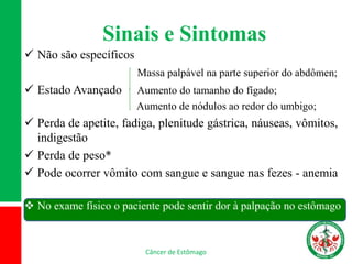 Sinais e Sintomas
 Não são específicos
Massa palpável na parte superior do abdômen;
 Estado Avançado Aumento do tamanho do fígado;
Aumento de nódulos ao redor do umbigo;
 Perda de apetite, fadiga, plenitude gástrica, náuseas, vômitos,
indigestão
 Perda de peso*
 Pode ocorrer vômito com sangue e sangue nas fezes - anemia
 No exame físico o paciente pode sentir dor à palpação no estômago
Câncer de Estômago
 