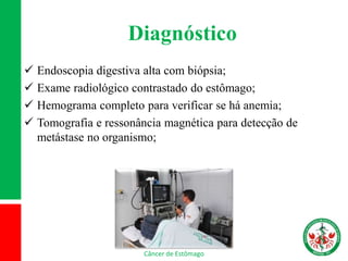 Diagnóstico
 Endoscopia digestiva alta com biópsia;
 Exame radiológico contrastado do estômago;
 Hemograma completo para verificar se há anemia;
 Tomografia e ressonância magnética para detecção de
metástase no organismo;
Câncer de Estômago
 