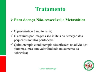 Tratamento
Para doença Não-ressecável e Metastática
 O prognóstico é muito ruim;
 Os exames por imagens são inúteis na detecção dos
pequenos nódulos peritoneais;
 Quimioterapia e radioterapia são eficazes no alívio dos
sintomas, mas tem valor limitado no aumento da
sobrevida;
Câncer de Estômago
 