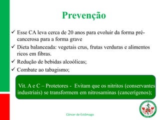 Prevenção
 Esse CA leva cerca de 20 anos para evoluir da forma pré-
cancerosa para a forma grave
 Dieta balanceada: vegetais crus, frutas verduras e alimentos
ricos em fibras.
 Redução de bebidas alcoólicas;
 Combate ao tabagismo;
Vit. A e C – Protetores - Evitam que os nitritos (conservantes
industriais) se transformem em nitrosaminas (cancerígenos);
Câncer de Estômago
 