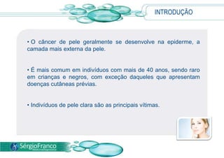 INTRODUÇÃO
• O câncer de pele geralmente se desenvolve na epiderme, a
camada mais externa da pele.
• É mais comum em indivíduos com mais de 40 anos, sendo raro
em crianças e negros, com exceção daqueles que apresentam
doenças cutâneas prévias.
• Indivíduos de pele clara são as principais vítimas.
 