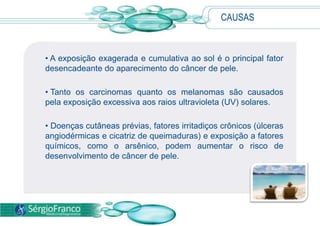 CAUSAS
• A exposição exagerada e cumulativa ao sol é o principal fator
desencadeante do aparecimento do câncer de pele.
• Tanto os carcinomas quanto os melanomas são causados
pela exposição excessiva aos raios ultravioleta (UV) solares.
• Doenças cutâneas prévias, fatores irritadiços crônicos (úlceras
angiodérmicas e cicatriz de queimaduras) e exposição a fatores
químicos, como o arsênico, podem aumentar o risco de
desenvolvimento de câncer de pele.
 