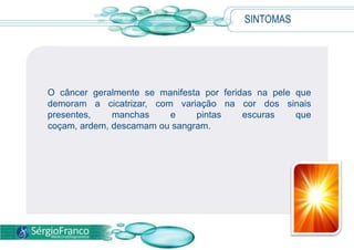 SINTOMAS
O câncer geralmente se manifesta por feridas na pele que
demoram a cicatrizar, com variação na cor dos sinais
presentes, manchas e pintas escuras que
coçam, ardem, descamam ou sangram.
 