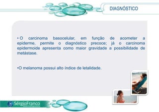 • O carcinoma basocelular, em função de acometer a
epiderme, permite o diagnóstico precoce; já o carcinoma
epidermoide apresenta como maior gravidade a possibilidade de
metástase.
•O melanoma possui alto índice de letalidade.
DIAGNÓSTICO
 