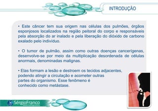 INTRODUÇÃO  Este câncer tem sua origem nas células dos pulmões, órgãos esponjosos localizados na região peitoral do corpo e responsáveis pela absorção do ar inalado e pela liberação do dióxido de carbono exalado pelo indivíduo.