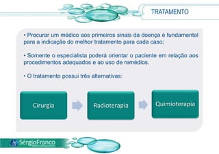 TRATAMENTO
• Procurar um médico aos primeiros sinais da doença é fundamental
para a indicação do melhor tratamento para cada caso;
• Somente o especialista poderá orientar o paciente em relação aos
procedimentos adequados e ao uso de remédios.
• O tratamento possui três alternativas:
Cirurgia Radioterapia Quimioterapia
 