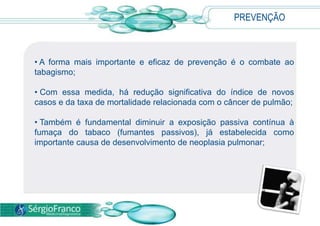 PREVENÇÃO
• A forma mais importante e eficaz de prevenção é o combate ao
tabagismo;
• Com essa medida, há redução significativa do índice de novos
casos e da taxa de mortalidade relacionada com o câncer de pulmão;
• Também é fundamental diminuir a exposição passiva contínua à
fumaça do tabaco (fumantes passivos), já estabelecida como
importante causa de desenvolvimento de neoplasia pulmonar;
 