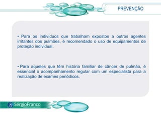 PREVENÇÃO
• Para os indivíduos que trabalham expostos a outros agentes
irritantes dos pulmões, é recomendado o uso de equipamentos de
proteção individual.
• Para aqueles que têm história familiar de câncer de pulmão, é
essencial o acompanhamento regular com um especialista para a
realização de exames periódicos.
 