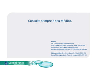 Consulte sempre o seu médico.
Fontes:
INCA. Instituto Nacional de Câncer.
http://www.inca.gov.br/conteudo_view.asp?id=340.
Mayo Clinic. http://www.mayoclinic.com.
www.drauziovarella.com.br/.../755/cancer-de-pulmao.
Editora médica: Dra. Anna Gabriela Fuks (615039-RJ)
Jornalista responsável: Roberto Maggessi (31.250 RJ)
 