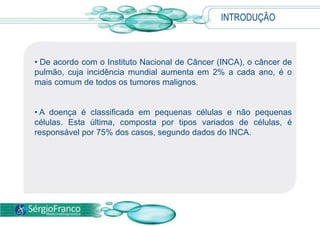 • De acordo com o Instituto Nacional de Câncer (INCA), o câncer de
pulmão, cuja incidência mundial aumenta em 2% a cada ano, é o
mais comum de todos os tumores malignos.
• A doença é classificada em pequenas células e não pequenas
células. Esta última, composta por tipos variados de células, é
responsável por 75% dos casos, segundo dados do INCA.
INTRODUÇÃO
 