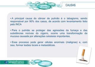 CAUSAS
• A principal causa do câncer de pulmão é o tabagismo, sendo
responsável por 90% dos casos, de acordo com levantamento feito
pelo INCA
• Para o pulmão se proteger das agressões da fumaça e das
substâncias nocivas do cigarro, ocorre uma transformação da
mucosa causada por alterações celulares importantes.
• Esse processo pode gerar células anormais (malignas) e, com
isso, formar lesões locais e metastáticas.
 