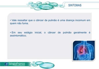 SINTOMAS
• Vale ressaltar que o câncer de pulmão é uma doença incomum em
quem não fuma.
• Em seu estágio inicial, o câncer de pulmão geralmente é
assintomático;
 