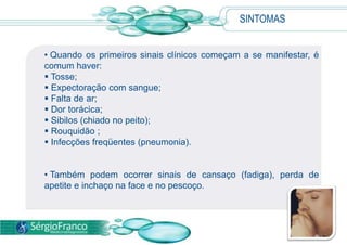 SINTOMAS
• Quando os primeiros sinais clínicos começam a se manifestar, é
comum haver:
 Tosse;
 Expectoração com sangue;
 Falta de ar;
 Dor torácica;
 Sibilos (chiado no peito);
 Rouquidão ;
 Infecções freqüentes (pneumonia).
• Também podem ocorrer sinais de cansaço (fadiga), perda de
apetite e inchaço na face e no pescoço.
 