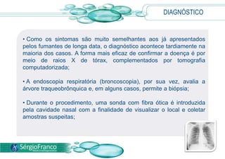 DIAGNÓSTICO
• Como os sintomas são muito semelhantes aos já apresentados
pelos fumantes de longa data, o diagnóstico acontece tardiamente na
maioria dos casos. A forma mais eficaz de confirmar a doença é por
meio de raios X de tórax, complementados por tomografia
computadorizada;
• A endoscopia respiratória (broncoscopia), por sua vez, avalia a
árvore traqueobrônquica e, em alguns casos, permite a biópsia;
• Durante o procedimento, uma sonda com fibra ótica é introduzida
pela cavidade nasal com a finalidade de visualizar o local e coletar
amostras suspeitas;
 