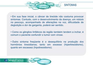  De maneira geral, a incidência do câncer de tireoide é maior em mulheres.CAUSAS Nem todo caroço é cancerígeno: em apenas 10% dos nódulos o diagnóstico é maligno.