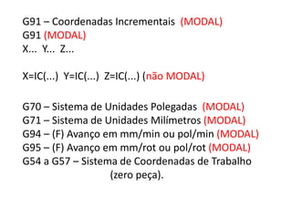 G91 – Coordenadas Incrementais (MODAL)
G91 (MODAL)
X... Y... Z...
X=IC(...) Y=IC(...) Z=IC(...) (não MODAL)
G70 – Sistema de Unidades Polegadas (MODAL)
G71 – Sistema de Unidades Milímetros (MODAL)
G94 – (F) Avanço em mm/min ou pol/min (MODAL)
G95 – (F) Avanço em mm/rot ou pol/rot (MODAL)
G54 a G57 – Sistema de Coordenadas de Trabalho
(zero peça).
 