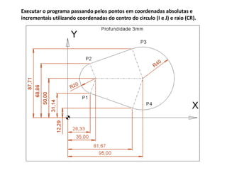 Executar o programa passando pelos pontos em coordenadas absolutas e
incrementais utilizando coordenadas do centro do circulo (I e J) e raio (CR).
 