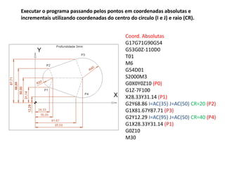 Executar o programa passando pelos pontos em coordenadas absolutas e
incrementais utilizando coordenadas do centro do circulo (I e J) e raio (CR).
Coord. Absolutas
G17G71G90G54
G53G0Z-110D0
T01
M6
G54D01
S2000M3
G0X0Y0Z10 (P0)
G1Z-7F100
X28.33Y31.14 (P1)
G2Y68.86 I=AC(35) J=AC(50) CR=20 (P2)
G1X81.67Y87.71 (P3)
G2Y12.29 I=AC(95) J=AC(50) CR=40 (P4)
G1X28.33Y31.14 (P1)
G0Z10
M30
 