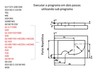 G17 G71 G90 G94
G53 G0 Z-110 D0
T01
M6
G54 D01
S2000 M3
G0 X0 Y0 Z10
G1 Z-7 F200
G42
G1 X10 Y10 F500
X20
G2 X40 Y10 I=AC(30) J=AC(10)
G1 X55
G3 X85 Y40 I=AC(55) J=AC(40)
G1 Y50
X10
Y10
G40
G0 X0 Y0
G0 Z10
G53 G0 Z-110 D0 M5
M30
ParteRepetitiva
Executar o programa em dois passas
utilizando sub programa
 