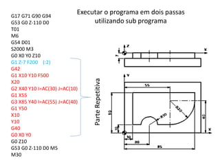 G17 G71 G90 G94
G53 G0 Z-110 D0
T01
M6
G54 D01
S2000 M3
G0 X0 Y0 Z10
G1 Z-7 F200 (:2)
G42
G1 X10 Y10 F500
X20
G2 X40 Y10 I=AC(30) J=AC(10)
G1 X55
G3 X85 Y40 I=AC(55) J=AC(40)
G1 Y50
X10
Y10
G40
G0 X0 Y0
G0 Z10
G53 G0 Z-110 D0 M5
M30
ParteRepetitiva
Executar o programa em dois passas
utilizando sub programa
 