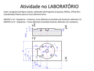 Atividade no LABORATÓRIO
Fazer o programa da figura a baixo, utilizando Sub Programa (2 passes), MCALL, CYCLE 83 e
Coordenadas Polares para os furos diâmetro 6mm.
GRUPO I e III – Sequência – Contorno, furos diâmetro 6 (sentido anti-horário) e diâmetro 12.
GRUPO II e IV - Sequência – Furos diâmetro 6 (sentido horário), diâmetro 12 e contorno.
 