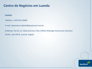 Centro	
  de	
  Negócios	
  em	
  Luanda	
  

 Contato	
  

 Telefone:	
  +244	
  921116000	
  

 E-­‐mail:	
  alexandre.trabbold@apexbrasil.com.br	
  	
  

 Endereço:	
  Via	
  A1	
  s/n,	
  Belas	
  Business	
  Park,	
  EdiPcio	
  Malange	
  Empresarial,	
  Business	
  
 Center,	
  sala	
  503	
  B,	
  Luanda,	
  Angola	
  




                                                                                                              	
  
                                                                                                              	
  
 