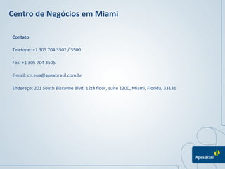 Centro	
  de	
  Negócios	
  em	
  Miami	
  	
  

 Contato	
  

 Telefone:	
  +1	
  305	
  704	
  3502	
  /	
  3500	
  

 Fax:	
  +1	
  305	
  704	
  3505	
  

 E-­‐mail:	
  cn.eua@apexbrasil.com.br	
  

 Endereço:	
  201	
  South	
  Biscayne	
  Blvd,	
  12th	
  ﬂoor,	
  suite	
  1200,	
  Miami,	
  Florida,	
  33131	
  




                                                                                                                 	
  
                                                                                                                 	
  
 