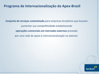 Programa	
  de	
  Internacionalização	
  da	
  Apex-­‐Brasil	
  


 Conjunto	
  de	
  serviços	
  customizado	
  para	
  empresas	
  brasileiras	
  que	
  buscam	
  
                   aumentar	
  sua	
  compe11vidade	
  estabelecendo	
  
            operações	
  comerciais	
  em	
  mercados	
  externos	
  prestado	
  
           por	
  uma	
  rede	
  de	
  apoio	
  à	
  internacionalização	
  no	
  exterior.	
  
 