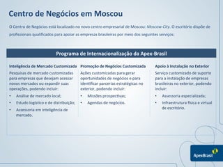 Centro	
  de	
  Negócios	
  em	
  Moscou	
  
O	
  Centro	
  de	
  Negócios	
  está	
  localizado	
  no	
  novo	
  centro	
  empresarial	
  de	
  Moscou:	
  Moscow-­‐City.	
  O	
  escritório	
  dispõe	
  de	
  
proﬁssionais	
  qualiﬁcados	
  para	
  apoiar	
  as	
  empresas	
  brasileiras	
  por	
  meio	
  dos	
  seguintes	
  serviços:	
  
	
  
	
  
	
                                        Programa	
  de	
  Internacionalização	
  da	
  Apex-­‐Brasil

Inteligência	
  de	
  Mercado	
  Customizada	
                Promoção	
  de	
  Negócios	
  Customizada	
             Apoio	
  à	
  Instalação	
  no	
  Exterior	
  
	
  	
  
Pesquisas	
  de	
  mercado	
  customizadas	
                  Ações	
  customizadas	
  para	
  gerar	
                Serviço	
  customizado	
  de	
  suporte	
  
para	
  empresas	
  que	
  desejam	
  acessar	
               oportunidades	
  de	
  negócios	
  e	
  para	
          para	
  a	
  instalação	
  de	
  empresas	
  
novos	
  mercados	
  ou	
  expandir	
  suas	
                 iden1ﬁcar	
  parcerias	
  estratégicas	
  no	
          brasileiras	
  no	
  exterior,	
  podendo	
  
operações,	
  podendo	
  incluir:	
  	
                       exterior,	
  podendo	
  incluir:	
  	
                  incluir:	
  	
  
•      Análise	
  de	
  mercado	
  local;	
  	
               •    Missões	
  prospec1vas;	
  	
                      •     Assessoria	
  especializada;	
  	
  
•      Estudo	
  logís1co	
  e	
  de	
  distribuição;	
  	
   •    Agendas	
  de	
  negócios.	
                       •    Infraestrutura	
  Psica	
  e	
  virtual	
  
•      Assessoria	
  em	
  inteligência	
  de	
                                                                            de	
  escritório.	
  
       mercado.	
  




                                                                                                                                  	
  
                                                                                                                                  	
  
 