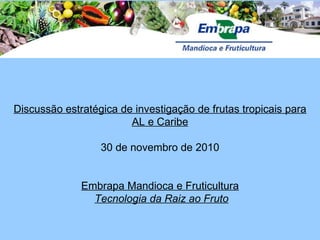 Discussão estratégica de investigação de frutas tropicais para AL e Caribe 30 de novembro de 2010 Embrapa Mandioca e Fruticultura Tecnologia da Raiz ao Fruto 