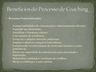  Recursos Potencializados:
 Acessar habilidades de comunicação e relacionamento eficazes;
 Expandir sua identidade;
 Identificar e fortalecer valores;
 Criar estados de excelência;
 Gerenciar e adquirir emoções poderosas;
 Ampliar e absorver crenças fortalecedoras;
 Compreender os mecanismos da motivação humana e como
aumentá-la;
 Elevar sua capacidade de comunicação para persuassão e
negociação;
 Desenvolver mediação e resolução de conflitos;
 Elevar a confiança e a auto-estima.
 