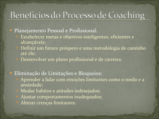  Planejamento Pessoal e Profissional:
 Estabelecer metas e objetivos inteligentes, eficientes e
alcançáveis;
 Definir um futuro próspero e uma metodologia de caminho
até ele;
 Desenvolver um plano profissional e de carreira.
 Eliminação de Limitações e Bloqueios:
 Aprender a lidar com emoções limitantes como o medo e a
ansiedade;
 Mudar hábitos e atitudes indesejados;
 Ajustar comportamentos inadequados;
 Alterar crenças limitantes.
 