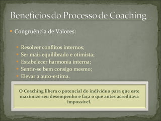  Congruência de Valores:
 Resolver conflitos internos;
 Ser mais equilibrado e otimista;
 Estabelecer harmonia interna;
 Sentir-se bem consigo mesmo;
 Elevar a auto-estima.
O Coaching libera o potencial do indivíduo para que este
maximize seu desempenho e faça o que antes acreditava
impossível.
 