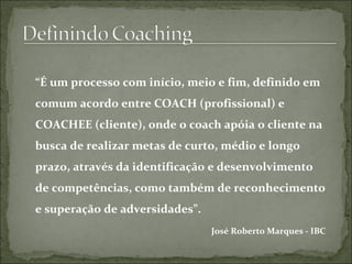 “É um processo com início, meio e fim, definido em
comum acordo entre COACH (profissional) e
COACHEE (cliente), onde o coach apóia o cliente na
busca de realizar metas de curto, médio e longo
prazo, através da identificação e desenvolvimento
de competências, como também de reconhecimento
e superação de adversidades”.
José Roberto Marques - IBC
 