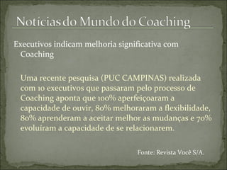 Executivos indicam melhoria significativa com
Coaching
Uma recente pesquisa (PUC CAMPINAS) realizada
com 10 executivos que passaram pelo processo de
Coaching aponta que 100% aperfeiçoaram a
capacidade de ouvir, 80% melhoraram a flexibilidade,
80% aprenderam a aceitar melhor as mudanças e 70%
evoluíram a capacidade de se relacionarem.
Fonte: Revista Você S/A.
 