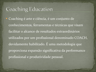  Coaching é arte e ciência, é um conjunto de
conhecimentos, ferramentas e técnicas que visam
facilitar o alcance de resultados extraordinários
utilizados por um profissional denominado COACH,
devidamente habilitado. É uma metodologia que
proporciona expansão significativa da performance
profissional e produtividade pessoal.
 
