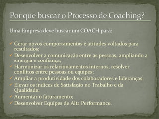 Uma Empresa deve buscar um COACH para:
 Gerar novos comportamentos e atitudes voltados para
resultados;
 Desenvolver a comunicação entre as pessoas, ampliando a
sinergia e confiança;
 Harmonizar os relacionamentos internos, resolver
conflitos entre pessoas ou equipes;
 Ampliar a produtividade dos colaboradores e lideranças;
 Elevar os índices de Satisfação no Trabalho e da
Qualidade;
 Aumentar o faturamento;
 Desenvolver Equipes de Alta Performance.
 