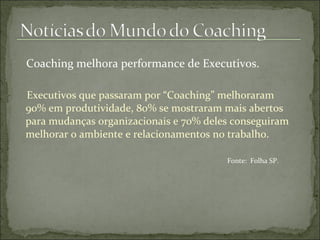 Coaching melhora performance de Executivos. Executivos que passaram por “Coaching” melhoraram 90% em produtividade, 80% se mostraram mais abertos para mudanças organizacionais e 70% deles conseguiram melhorar o ambiente e relacionamentos no trabalho. Fonte:  Folha SP. 